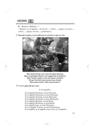 B. – Bonjour, Madame... !
– Bonjour, je m’appelle... Je suis de ... (ville), ... (pays). Je suis à ...
(ville), ... (pays). Je suis ... (profession).
9. Regarde la photo. Lis les phrases et raconte ce que tu vois.
Bon anniversaire, nos vœux les plus sincères,
Que ces quelques fleurs vous apportent le bonheur.
Que l’année entière vous soit douce et légère
Et que l’an fini nous soyons tous réunis.
Bon anniversaire ! Bon anniversaire !
10. Lis et apprends par cœur.
Je m’appelle…
Je m’appelle François, je suis Français.
Je m’appelle Françoise, je suis Française.
Je m’appelle Armand, je suis Allemand.
Je m’appelle Armande, je suis Allemande.
Je m’appelle Rouslan, je suis Russe.
Je m’appelle Rouslana, je suis Russe.
Je m’appelle Ivan, je suis Ukrainien.
Je m’a appelle Yvanne, je suis Ukrainienne.
Je m’appelle, je m’appelle, hum, hum, je m’appelle...
17
5 65 6
_ _ _ _ _
 