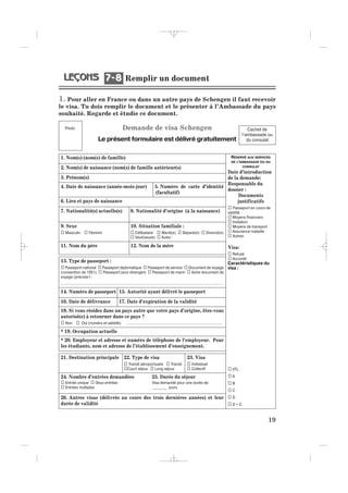 1. Pour aller en France ou dans un autre pays de Schengen il faut recevoir
le visa. Tu dois remplir le document et le présenter à l’Ambassade du pays
souhaité. Regarde et étudie ce document.
Demande de visa Schengen
Le présent formulaire est délivré gratuitement
19
1. Nom(s) (nom(s) de famille)
2. Nom(s) de naissance (nom(s) de famille antérieur(s)
3. Prénom(s)
4. Date de naissance (année-mois-jour) 5. Numéro de carte d’identité
(facultatif)
6. Lieu et pays de naissance
7. Nationalité(s) actuelle(s) 8. Nationalité d’origine (à la naissance)
9. Sexe 10. Situation familiale :
Masculin Féminin Célibataire Marié(e) Séparé(e) Divorcé(e)
Veuf(veuve) Autre :
11. Nom du père 12. Nom de la mère
13. Type de passeport :
Passeport national Passeport diplomatique Passeport de service Document de voyage
(convention de 1951) Passeport pour étrangers Passeport de marin Autre document de
voyage (préciser) :
…………………………………………………………………………………………….....................................
14. Numéro de passeport 15. Autorité ayant délivré le passeport
16. Date de délivrance 17. Date d’expiration de la validité
18. Si vous résidez dans un pays autre que votre pays d’origine, êtes-vous
autorisé(e) à retourner dans ce pays ?
Non Oui (numéro et validité) ……………….……………………………………………………......
* 19. Occupation actuelle
* 20. Employeur et adresse et numéro de téléphone de l’employeur. Pour
les étudiants, nom et adresse de l’établissement d’enseignement.
21. Destination principale 22. Type de visa 23. Visa
Transit aéroportuaire Transit Individuel
Court séjour Long séjour Collectif
24. Nombre d’entrées demandées 25. Durée du séjour
Entrée unique Deux entrées Visa demandé pour une durée de:
Entrées multiples ________ jours
26. Autres visas (délivrés au cours des trois dernières années) et leur
durée de validité
Cachet de
l’ambassade ou
du consulat
RÉSERVÉ AUX SERVICES
DE L’AMBASSADE OU DU
CONSULAT
Date d’introduction
de la demande:
Responsable du
dossier :
Documents
justificatifs
Passeport en cours de
validité
Moyens financiers
Invitation
Moyens de transport
Assurance maladie
Autres:
Visa:
Refusé
Accordé
Caractéristiques du
visa :
VTL
A
B
C
D
D + C
Photo
Remplir un document7 87 8
_ _ _ _ _
 