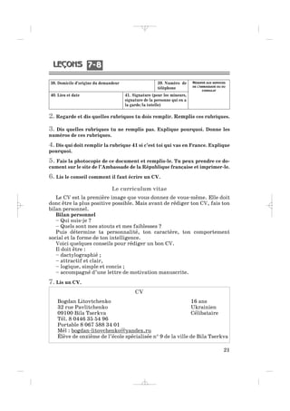 2. Regarde et dis quelles rubriques tu dois remplir. Remplis ces rubriques.
3. Dis quelles rubriques tu ne remplis pas. Explique pourquoi. Donne les
numéros de ces rubriques.
4. Dis qui doit remplir la rubrique 41 si c’est toi qui vas en France. Explique
pourquoi.
5. Fais la photocopie de ce document et remplis-le. Tu peux prendre ce do-
cument sur le site de l’Ambassade de la République française et imprimer-le.
6. Lis le conseil comment il faut écrire un CV.
Le curriculum vitae
Le CV est la première image que vous donnez de vous-même. Elle doit
donc être la plus positive possible. Mais avant de rédiger ton CV, fais ton
bilan personnel.
Bilan personnel
– Qui suis-je ?
– Quels sont mes atouts et mes faiblesses ?
Puis détermine ta personnalité, ton caractère, ton comportement
social et la forme de ton intelligence.
Voici quelques conseils pour rédiger un bon CV.
Il doit être :
– dactylographié ;
– attractif et clair,
– logique, simple et concis ;
– accompagné d’une lettre de motivation manuscrite.
7. Lis un CV.
21
38. Domicile d’origine du demandeur 39. Numéro de
téléphone
40. Lieu et date 41. Signature (pour les mineurs,
signature de la personne qui en a
la garde/la tutelle)
RÉSERVÉ AUX SERVICES
DE L’AMBASSADE OU DU
CONSULAT
CV
Bogdan Litovtchenko 16 ans
32 rue Pavlitchenko Ukrainien
09100 Bila Tserkva Célibataire
Tél. 8 0446 35 54 96
Portable 8 067 588 34 01
Mél : bogdan-litovchenko@yandex.ru
Élève de onzième de l’école spécialisée n° 9 de la ville de Bila Tserkva
7 87 8
_ _ _ _ _
 