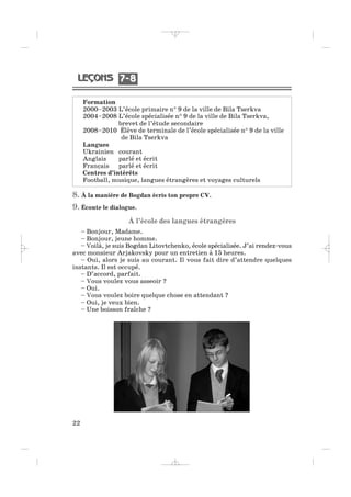 Formation
2000–2003 L’école primaire n° 9 de la ville de Bila Tserkva
2004–2008 L’école spécialisée n° 9 de la ville de Bila Tserkva,
brevet de l’étude secondaire
2008–2010 Élève de terminale de l’école spécialisée n° 9 de la ville
de Bila Tserkva
Langues
Ukrainien courant
Anglais parlé et écrit
Français parlé et écrit
Centres d’intérêts
Football, musique, langues étrangères et voyages culturels
22
8. À la manière de Bogdan écris ton propre CV.
9. Écoute le dialogue.
À l’école des langues étrangères
– Bonjour, Madame.
– Bonjour, jeune homme.
– Voilà, je suis Bogdan Litovtchenko, école spécialisée. J’ai rendez-vous
avec monsieur Arjakovsky pour un entretien à 15 heures.
– Oui, alors je suis au courant. Il vous fait dire d’attendre quelques
instants. Il est occupé.
– D’accord, parfait.
– Vous voulez vous asseoir ?
– Oui.
– Vous voulez boire quelque chose en attendant ?
– Oui, je veux bien.
– Une boisson fraîche ?
7 87 8
_ _ _ _ _
 