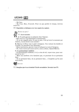 – De l’eau.
– De l’eau. Bon, d’accord. Pour ne pas perdre le temps, écrivez
votre CV.
10. Reproduis ce dialogue avec ton copain (ta copine).
Rions un peu !
11. Lis et raconte.
A. Un petit garçon se présente chez l’épicier.
– Que veux-tu ? Lui demande le commerçant.
– Je ne me rappelle plus. Ce que je sais, c’est qu’avec la monnaie qui
restera, j’aurai droit à une sucette !
B. Marius et Olive vont à pied à Avignon. Une voiture les double et
s’arrête. Le chauffeur leur demande :
– Dites mes braves, pouvez-vous m’indiquer la route d’Avignon.
– Té, vous n’avez qu’à nous suivre, nous y allons, répond Marius.
C. La gymnastique suédoise
– La gymnastique suédoise, il n’y a rien de tel, voyez-vous, pour con-
server la vie !
– Mais nos ancêtres n’en faisaient pas, et pourtant ils se portaient
bien.
– Ils se portaient bien, ils se portaient bien... n’empêche qu’ils sont
tous morts.
Devoir
12. Imagine que tu as terminé l’école secondaire. Invente ton CV.
23
7 87 8
_ _ _ _ _
 