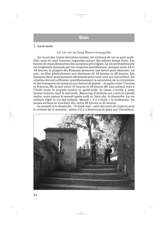 1. Lis le texte.
La vie est un long fleuve tranquille
Au cours des trente dernières années, les rythmes de vie se sont modi-
fiés, mais ils sont toujours organisés autour des mêmes temps forts. Les
heures de repas demeurent des moments privilégiés. La vie professionnelle
est largement marquée par ces coupures quotidiennes, puisque entre 12 et
13 heures, la plupart des Français prennent une heure pour déjeuner. Le
soir, on dîne généralement aux alentours de 19 heures ou 20 heures. Les
horaires étant pratiquement identiques pour tous ceux qui travaillent, les
citadins doivent affronter quotidiennement la saturation de la circulation
et des transports en commun aux heures de pointe – le matin entre 7 heures
et 9 heures 30, le soir entre 17 heures et 19 heures 30. Les enfants vont à
l’école toute la journée (matin et après-midi, la classe s’arrête à seize
heures trente), sauf le mercredi. Beaucoup d’enfants ont cours le samedi
matin, mais jamais le samedi après-midi ni, bien sûr, le dimanche. La vie
scolaire règle la vie des enfants. Quand « il y a école » le lendemain, les
jeunes enfants se couchent tôt, entre 20 heures et 21 heures.
Le samedi et le dimanche – le week-end – sont des jours de rupture avec
le rythme de la semaine, même s’il y a beaucoup de gens qui travaillent,
24
BBilanilan
_ _ _ _ _
 