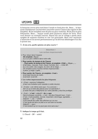 1 21 2
32
la banquise arrive plus tard dans l’année et fond plus tôt. Donc... la ban-
quise représentait une barrière naturelle contre l’assaut des vagues et des
tempêtes. Et les tempêtes sont de plus en plus violentes. Et de plus en plus
fréquentes. Donc... chaque année perd plusieurs mètres de terre. Pour
vous donner un exemple concret, depuis dix ans le village a perdu deux
rangées de maisons entières et une rue principale. Donc leur territoire
s’amenuise et ils savent pertinemment qu’ils devront déménager d’ici dix
à quinze ans.
5. À ton avis, quelle opinion est plus exacte ?
Attention !
Les verbes impersonnels
Pour situer dans l’espace
On emploie « il y a »
Il y a un parc célèbre dans notre ville.
Pour parler du temps et de l’heure
– Pour parler du temps et de l’heure, on emploie « il fait », « il y a », …
Il fait beau, mauvais, froid, chaud, humide, bon… / Il fait 40°.
Il y a du soleil, des nuages, du vent, de la neige, …
On emploie aussi d’autres verbes impersonnels :
Il pleut, il neige, il gèle,…
Pour parler de l’heure, on emploie « il est »
Il est sept heures du matin.
Il est tard. Il est tôt.
Les verbes impersonnels les plus fréquents
« Il faut » exprime l’obligation
Il faut une invitation pour assister à cette réunion.
« Il reste » a le même sens que « il y a encore »
Est-ce qu’il reste des places pour ce spectacle ?
Il reste très peu d’éléphants sur notre planète. Il faut les protéger.
« Il est » / c’est + adjectif + de ou que
Dans la langue courante, « c’est » est plus fréquent que « il est »
C’est / il est possible, normal, important, dommage, agréable, …
Adjectif + « de » + infinitif
Il est interdit de coller des affiches sur ce mur.
C’est facile de faire ce plat si on suit bien la recette.
Adjectif + « que »
C’est évident qu’on ne peut pas vivre sans eau !
6. Indique le temps qu’il fait.
1. Chaud – 28° – soleil
_ _ _ _ _
 