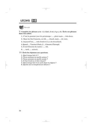 1 21 2
34
Devoir
9. Complète les phrases avec il, il fait, il est, il y a, etc. Écris ces phrases
dans ton cahier.
1. C’est le premier jour du printemps : ... pleut mais ... très doux.
2. Dans les îles Comores, en été, ... chaud, mais ... du vent.
3. Aujourd’hui, ... très froid et il y a du brouillard.
4. Quand ... 7 heures à Paris, il ... 8 heures à Ternopil.
5. Il est 6 heures du matin : ... tôt.
6. ... tard, ... minuit.
10. Écris les réponses aux questions.
1. Quel temps fait-il ?
2. Nous sommes en quelle saison ?
3. Nous sommes en quelle année ?
4. Il fait froid ou il fait chaud ?
5. Quel temps fait-il en août dans ta région ?
6. Quelle est la température dehors ?
_ _ _ _ _
 