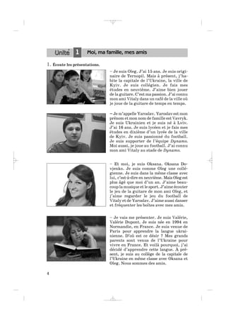 1. Écoute les présentations.
– Je suis Oleg. J’ai 15 ans. Je suis origi-
naire de Ternopil. Mais à présent, j’ha-
bite la capitale de l’Ukraine, la ville de
Kyiv. Je suis collégien. Je fais mes
études en neuvième. J’aime bien jouer
de la guitare. C’est ma passion. J’ai connu
mon ami Vitaly dans un café de la ville où
je joue de la guitare de temps en temps.
– Je m’appelle Yaroslav. Yaroslav est mon
prénom et mon nom de famille est Vavryk.
Je suis Ukrainien et je suis né à Lviv.
J’ai 16 ans. Je suis lycéen et je fais mes
études en dixième d’un lycée de la ville
de Kyiv. Je suis passionné du football.
Je suis supporter de l’équipe Dynamo.
Moi aussi, je joue au football. J’ai connu
mon ami Vitaly au stade de Dynamo.
– Et moi, je suis Oksana. Oksana Do-
vjenko. Je suis comme Oleg une collé-
gienne. Je suis dans la même classe avec
lui, c’est-à-dire en neuvième. Mais Oleg est
plus âgé que moi d’un an. J’aime beau-
coup la musique et le sport. J’aime écouter
le jeu de la guitare de mon ami Oleg, et
j’aime regarder le jeu du football de
Vitaly et de Yaroslav. J’aime aussi danser
et fréquenter les boîtes avec mes amis.
– Je vais me présenter. Je suis Valérie,
Valérie Dupont. Je suis née en 1994 en
Normandie, en France. Je suis venue de
Paris pour apprendre la langue ukrai-
nienne. D’où est ce désir ? Mes grands
parents sont venus de l’Ukraine pour
vivre en France. Et voilà pourquoi, j’ai
décidé d’apprendre cette langue. À pré-
sent, je suis au collège de la capitale de
l’Ukraine en même classe avec Oksana et
Oleg. Nous sommes des amis.
4
1 Moi, ma famille, mes amis
_ _ _ _ _
 