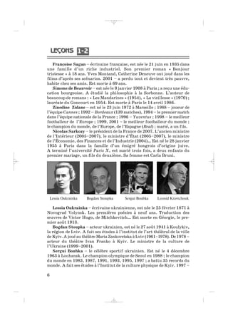 Françoise Sagan – écrivaine française, est née le 21 juin en 1935 dans
une famille d’un riche industriel. Son premier roman « Bonjour
tristesse » à 18 ans. Yves Montand, Catherine Deneuve ont joué dans les
films d’après ses scénarios. 2001 – a perdu tout et devient très pauvre,
habite chez ses amis. Est morte à 69 ans.
Simone de Beauvoir – est née le 9 janvier 1908 à Paris ; a reçu une édu-
cation bourgeoise. A étudié la philosophie à la Sorbonne. L’auteur de
beaucoup de romans : « Les Mandarines » (1954), « La vieillesse » (1970) ;
lauréate du Goncourt en 1954. Est morte à Paris le 14 avril 1986.
Zinedine Zidane – est né le 23 juin 1972 à Marseille ; 1988 – joueur de
l’équipe Cannes ; 1992 – Bordeaux (139 matches), 1994 – le premier match
dans l’équipe nationale de la France ; 1996 – Yuventus ; 1998 – le meilleur
footballeur de l’Europe ; 1999, 2001 – le meilleur footballeur du monde ;
le champion du monde, de l’Europe, de l’Espagne (Real) ; marié, a un fils.
Nicolas Sarkozy – le président de la France de 2007. L’ancien ministre
de l’Intérieur (2005–2007), le ministre d’État (2005–2007), le ministre
de l’Économie, des Finances et de l’Industrie (2004)… Est né le 28 janvier
1955 à Paris dans la famille d’un émigré hongrois d’origine juive.
A terminé l’université Paris X, est marié trois fois, a deux enfants du
premier mariage, un fils du deuxième. Sa femme est Carla Bruni.
6
Lessia Oukrainka Bogdan Stoupka Sergui Boubka Leonid Kravtchouk
1 21 2
Lessia Oukrainka – écrivaine ukrainienne, est née le 25 février 1871 à
Novograd Volynsk. Les premières poésies à neuf ans. Traduction des
œuvres de Victor Hugo, de Mitchkevitch… Est morte en Géorgie, le pre-
mier août 1913.
Bogdan Stoupka – acteur ukrainien, est né le 27 août 1941 à Koulykiv,
la région de Lviv. A fait ses études à l’institut de l’art théâtral de la ville
de Kyiv. A joué au théâtre Maria Zankovetska à Lviv (1961–1978). De 1978 –
acteur du théâtre Ivan Franko à Kyiv. Le ministre de la culture de
l’Ukraine (1999–2001).
Sergui Boubka – le célèbre sportif ukrainien. Est né le 4 décembre
1963 à Louhansk. Le champion olympique de Seoul en 1988 ; le champion
du monde en 1983, 1987, 1991, 1993, 1995, 1997 ; a battu 35 records du
monde. A fait ses études à l’Institut de la culture physique de Kyiv. 1997 –
_ _ _ _ _
 