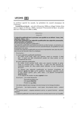 Attention
Adjectif
L’adjectif qualificatif sert à préciser une qualité ou un défaut : beau, laid,
méchant, blanc, noir…
Il faut bien distinguer les adjectifs qualificatifs des adjectifs possessifs,
démonstratifs ou indéfinis…
À quoi servent les adjectifs qualificatifs ?
Les adjectifs qualificatifs permettent de décrire un être humain, un animal ou un
objet en précisant une ou plusieurs de ses caractéristiques. Ils qualifient un nom
et précisent son sens.
L’emploi des adjectifs qualificatifs permet de se représenter avec plus de préci-
sion ce qui est raconté, décrit ou expliqué.
Exemples :
1. (sans adjectifs qualificatifs épithètes)
Au milieu d’une forêt, dans une caverne, vivait un monstre. Il était
laid ; il avait une tête directement posée sur deux pieds, ce qui
l’empêchait de courir.
2. (avec adjectifs qualificatifs)
Au milieu d’une sombre forêt, dans une caverne humide et grise,
vivait un monstre poilu. Il était laid ; il avait une tête énorme di-
rectement posée sur deux petits pieds ridicules, ce qui l’empêchait
de courir.
La plupart des adjectifs qualificatifs en fonction d’épithète se
placent après le nom qu’ils qualifient. Quelques adjectifs courts
et très utilisés (grand, gros, petit, beau…) se placent normalement
avant le nom.
!!! Un adjectif de couleur se place après le nom
Exemple : J’ai croisé dimanche
Tout près de Saint-Leu
Une souris blanche
Portant un sac bleu.
Un même adjectif peut changer de sens lorsqu’on le change de place.
Exemple : les mains propres – чисті руки ; les propres mains – власні
руки ;
un homme grand – людина великого росту; un grand homme – велика
людина.
L’adjectif qualificatif s’accorde en genre et en nombre avec le nom qu’il qualifie.
le meilleur sportif du monde. Le président du comité olympique de
l’Ukraine.
Leonid Kravtchouk – est né le 10 janvier 1934 au village Velyky Jitin
dans la région de Rivné. 1958 a terminé l’Université de Kyiv. Le prési-
dent de l’Ukraine de 1991 à 1994.
7
1 21 2
_ _ _ _ _
 