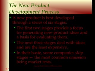 The New Product
      Development Process
      • A new product is best developed
        through a series of six stages:
         • The first two stages provide a focus
           for generating new-product ideas and
           a basis for evaluating them.
         • The next three stages deal with ideas
           and are the least expensive.
         • In their haste, some companies skip
           stages — the most common omission
           being market tests.
                   Copyright © 2001 McGraw-Hill Ryerson Limited

9-7                                                               9 - 11
 