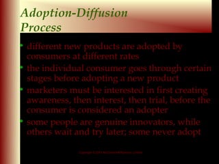 Adoption-Diffusion
Process
• different new products are adopted by
  consumers at different rates
• the individual consumer goes through certain
  stages before adopting a new product
• marketers must be interested in first creating
  awareness, then interest, then trial, before the
  consumer is considered an adopter
• some people are genuine innovators, while
  others wait and try later; some never adopt

               Copyright © 2001 McGraw-Hill Ryerson Limited

                                                              9 - 14
 