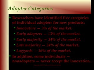 Adopter Categories
• Researchers have identified five categories
  of individual adopters for new products:
   • Innovators — 3% of the market.
   • Early adopters — 13% of the market.
   • Early majority — 34% of the market.
   • Late majority — 34% of the market.
   • Laggards — 16% of the market.

• In addition, some individuals —
  nonadopters — never accept the innovation.
             Copyright © 2001 McGraw-Hill Ryerson Limited

                                                            9 - 17
 