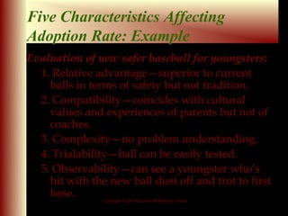 Five Characteristics Affecting
Adoption Rate: Example
Evaluation of new safer baseball for youngsters:
  1. Relative advantage—superior to current
    balls in terms of safety but not tradition.
  2. Compatibility—coincides with cultural
    values and experiences of parents but not of
    coaches.
  3. Complexity—no problem understanding.
  4. Trialability—ball can be easily tested.
  5. Observability—can see a youngster who’s
    hit with the new ball dust off and trot to first
    base.
                Copyright © 2001 McGraw-Hill Ryerson Limited

                                                               9 - 18
 