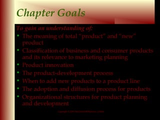 Chapter Goals
To gain an understanding of:
• The meaning of total “product” and “new”
  product
• Classification of business and consumer products
  and its relevance to marketing planning
• Product innovation
• The product-development process
• When to add new products to a product line
• The adoption and diffusion process for products
• Organizational structures for product planning
  and development
               Copyright © 2001 McGraw-Hill Ryerson Limited

                                                              9-2
 