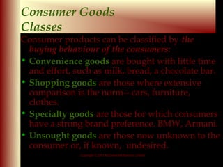 Consumer Goods
Classes
Consumer products can be classified by the
  buying behaviour of the consumers:
• Convenience goods are bought with little time
  and effort, such as milk, bread, a chocolate bar.
• Shopping goods are those where extensive
  comparison is the norm-- cars, furniture,
  clothes.
• Specialty goods are those for which consumers
  have a strong brand preference. BMW, Armani.
• Unsought goods are those now unknown to the
  consumer or, if known, undesired.
               Copyright © 2001 McGraw-Hill Ryerson Limited

                                                              9-5
 