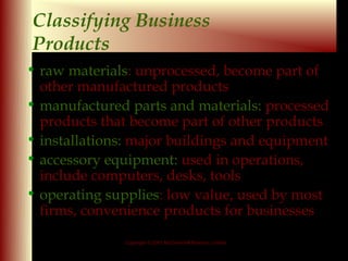 Classifying Business
Products
• raw materials: unprocessed, become part of
       materials
  other manufactured products
• manufactured parts and materials: processed
  products that become part of other products
• installations: major buildings and equipment
• accessory equipment: used in operations,
  include computers, desks, tools
• operating supplies: low value, used by most
             supplies
  firms, convenience products for businesses

               Copyright © 2001 McGraw-Hill Ryerson Limited

                                                              9-6
 