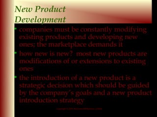 New Product
Development
• companies must be constantly modifying
  existing products and developing new
  ones; the marketplace demands it
• how new is new? most new products are
  modifications of or extensions to existing
  ones
• the introduction of a new product is a
  strategic decision which should be guided
  by the company’s goals and a new product
  introduction strategy
             Copyright © 2001 McGraw-Hill Ryerson Limited

                                                            9-9
 