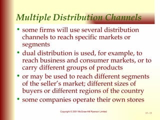 Multiple Distribution Channels some firms will use several distribution channels to reach specific markets or segments dual distribution is used, for example, to reach business and consumer markets, or to carry different groups of products or may be used to reach different segments of the seller’s market; different sizes of buyers or different regions of the country some companies operate their own stores 