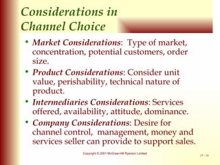 Considerations in  Channel Choice Market Considerations :  Type of market, concentration, potential customers, order size. Product Considerations : Consider unit value, perishability, technical nature of product. Intermediaries Considerations : Services offered, availability, attitude, dominance. Company Considerations : Desire for channel control,  management, money and services seller can provide to support sales. 