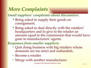 Small suppliers’ complaints about discounters : Being asked to supply their goods on consignment. Being asked to deal directly with the retailers’ headquarters and to give to the retailer an amount equal to the commission that would have gone to manufacturers’ agents. Responses from smaller suppliers: Quit doing business with big retailers whose demands are too strict and outlandish . Become a retailer. Merge with another manufacturer. More Complaints 