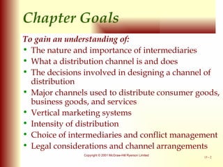 Chapter  Goals To gain an understanding of: The nature and importance of intermediaries What a distribution channel is and does The decisions involved in designing a channel of distribution Major channels used to distribute consumer goods, business goods, and services Vertical marketing systems Intensity of distribution Choice of intermediaries and conflict management Legal considerations and channel arrangements 