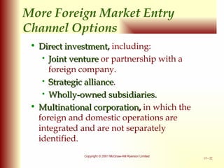 More Foreign Market Entry Channel Options Direct investment,  including: Joint venture  or partnership with a foreign company. Strategic alliance . Wholly-owned subsidiaries. Multinational corporation ,  in which the foreign and domestic operations are integrated and are not separately identified. 