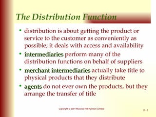 The Distribution Function distribution is about getting the product or service to the customer as conveniently as possible; it deals with access and availability intermediaries  perform many of the distribution functions on behalf of suppliers merchant intermediaries   actually take title to physical products that they distribute agents   do not ever own the products, but they arrange the transfer of title 
