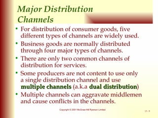 Major Distribution  Channels For distribution of consumer goods, five different types of channels are widely used. Business goods are normally distributed through four major types of channels. There are only two common channels of distribution for services. Some producers are not content to use only a single distribution channel and use  multiple channels  (a.k.a  dual distribution ) Multiple channels can aggravate middlemen and cause conflicts in the channels. 