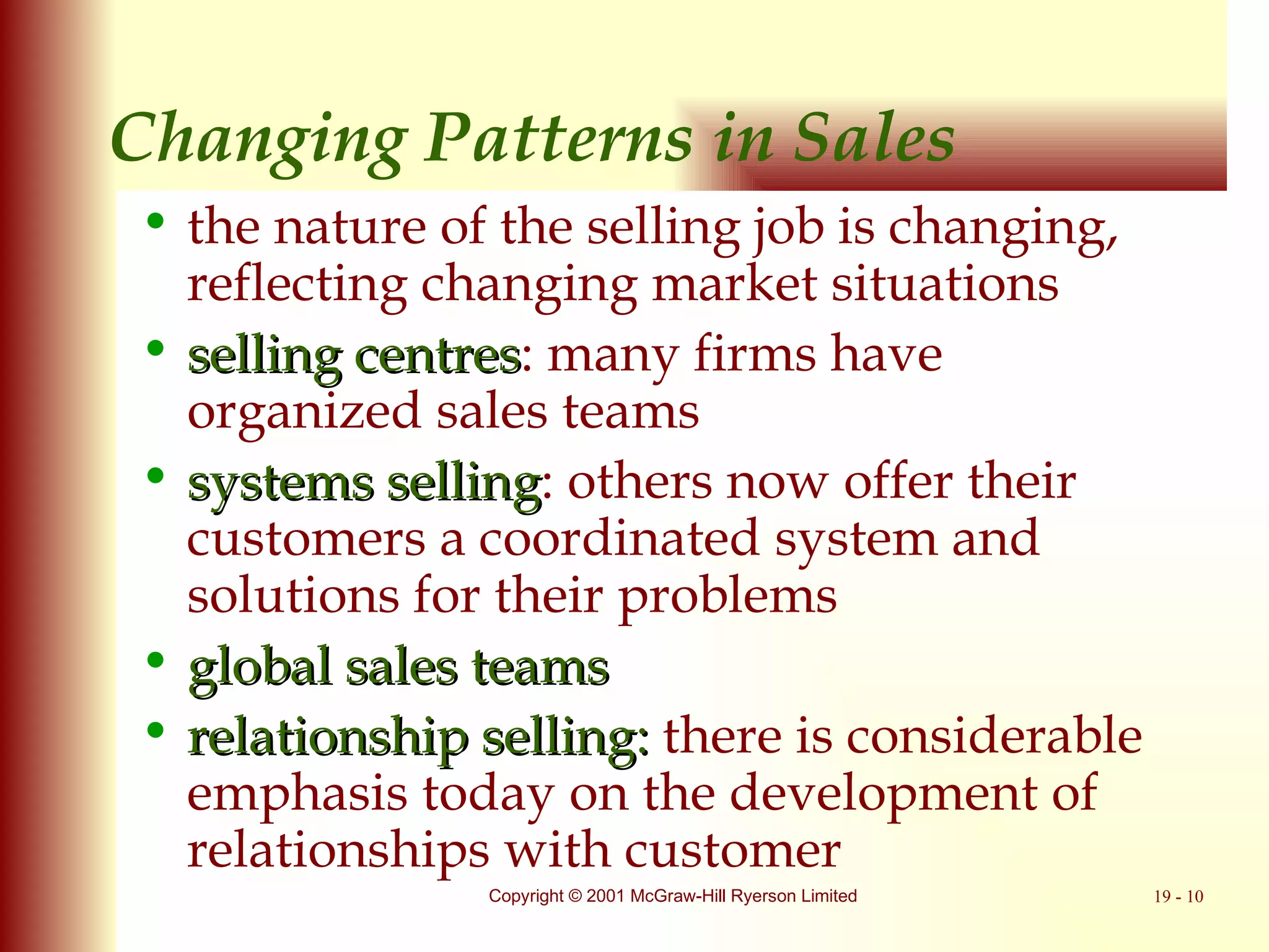 Changing Patterns in Sales the nature of the selling job is changing, reflecting changing market situations  selling centres : many firms have organized sales teams systems selling : others now offer their customers a coordinated system and solutions for their problems  global sales teams relationship selling:  there is considerable emphasis today on the development of relationships with customer 