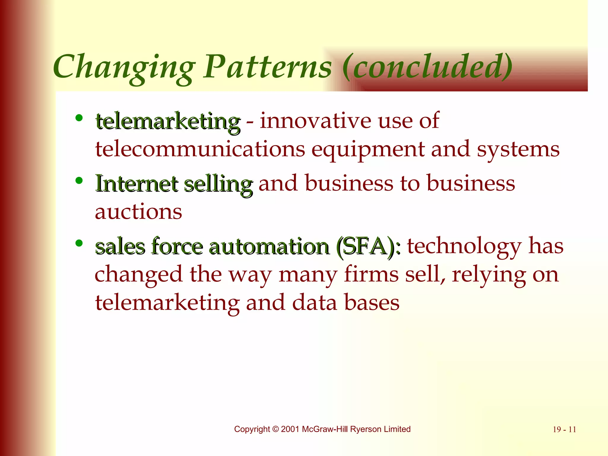 Changing Patterns (concluded) telemarketing  - innovative use of telecommunications equipment and systems Internet selling  and business to business auctions sales force automation (SFA):  technology has changed the way many firms sell, relying on telemarketing and data bases 