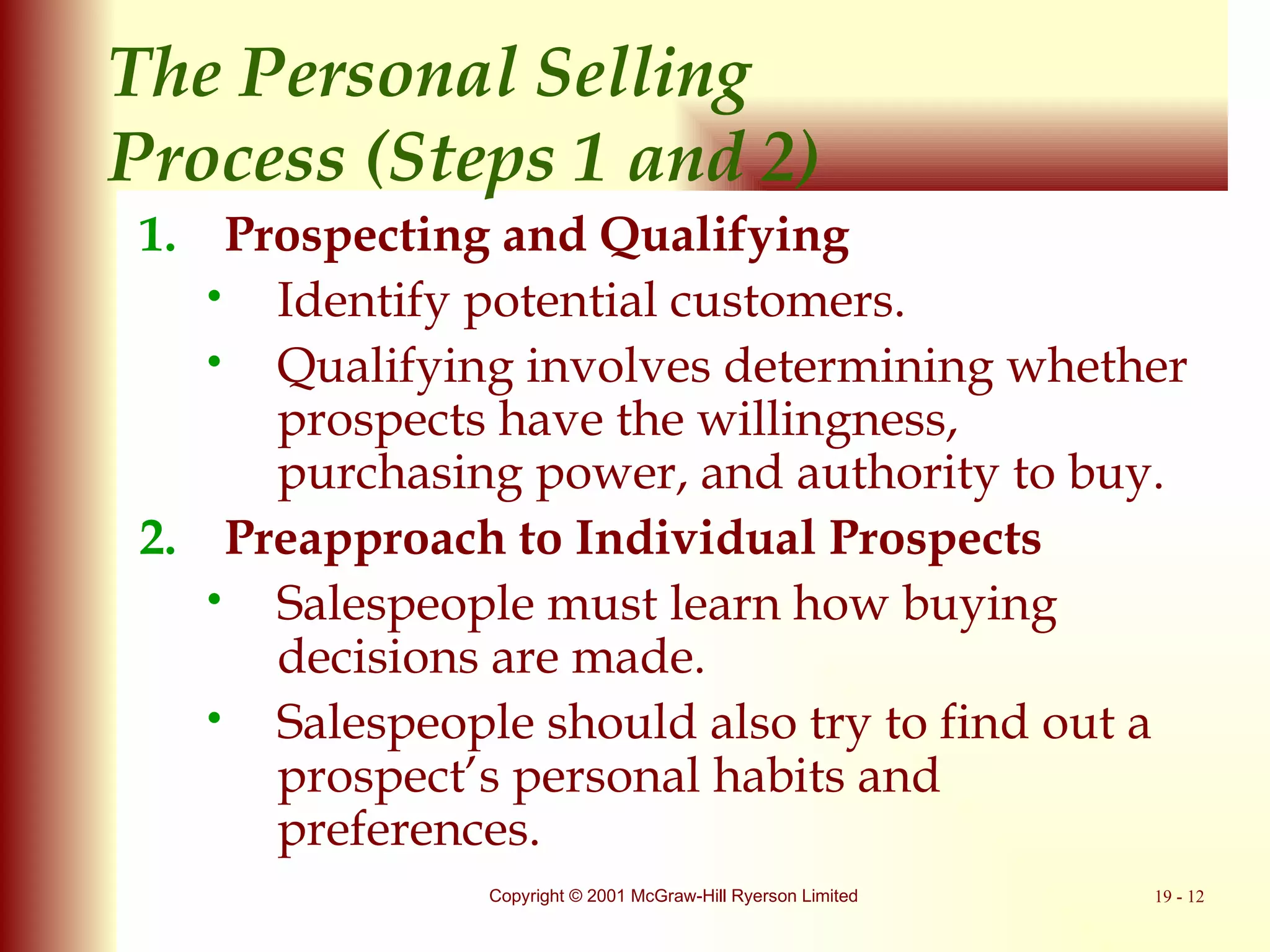 The Personal Selling  Process (Steps 1 and 2) Prospecting and Qualifying Identify potential customers. Qualifying involves determining whether prospects have the willingness, purchasing power, and authority to buy. Preapproach to Individual Prospects Salespeople must learn how buying decisions are made. Salespeople should also try to find out a prospect’s personal habits and preferences. 