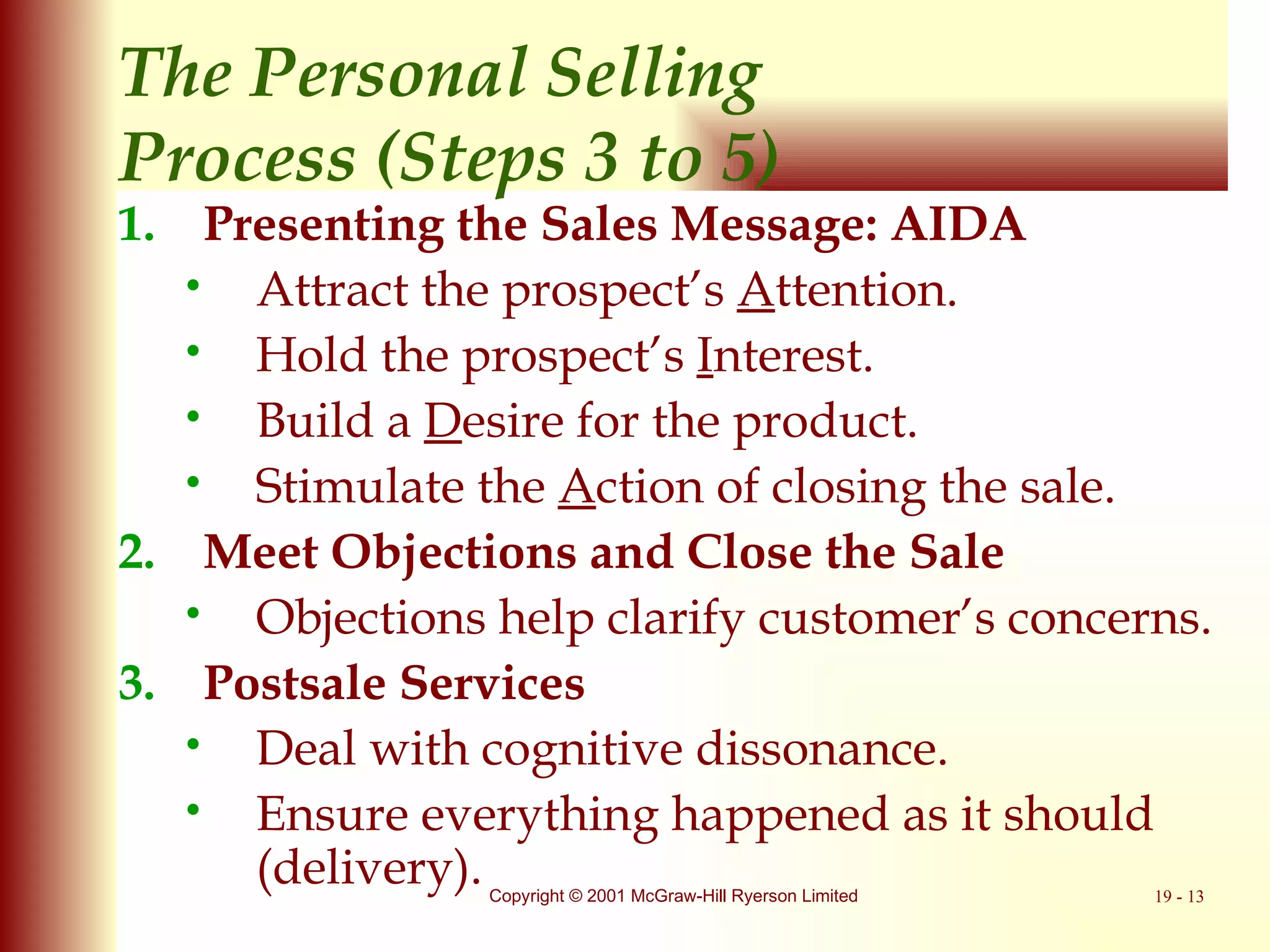 The Personal Selling  Process (Steps 3 to 5) Presenting the Sales Message: AIDA Attract the prospect’s  A ttention. Hold the prospect’s  I nterest. Build a  D esire for the product. Stimulate the  A ction of closing the sale. Meet Objections and Close the Sale Objections help clarify customer’s concerns. Postsale Services Deal with cognitive dissonance. Ensure everything happened as it should (delivery). 