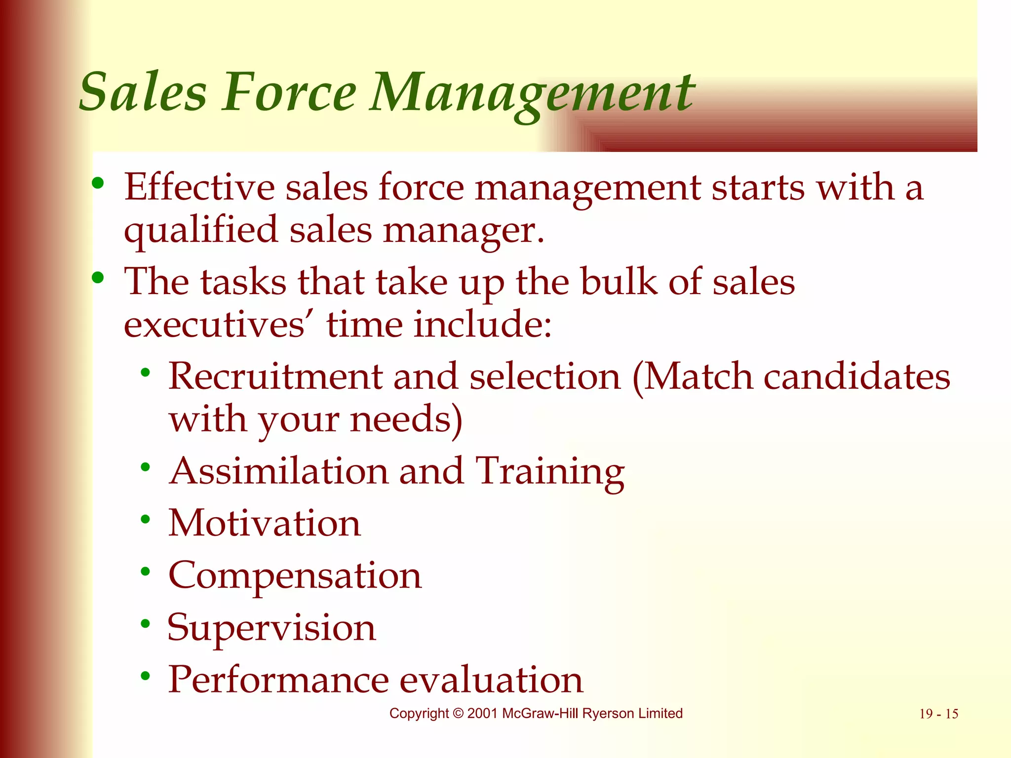 Sales Force Management Effective sales force management starts with a qualified sales manager. The tasks that take up the bulk of sales executives’ time include: Recruitment and selection  ( Match candidates with your needs ) Assimilation and Training Motivation Compensation Supervision Performance evaluation 