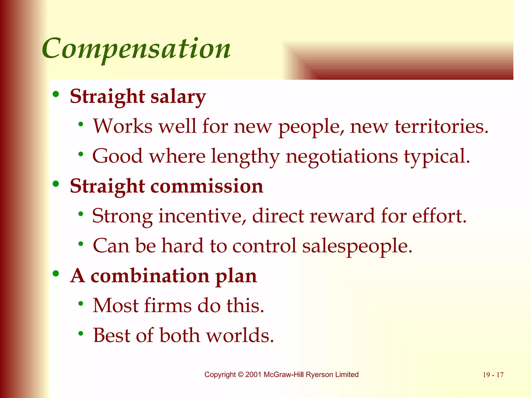 Compensation Straight salary Works well for new people, new territories. Good where lengthy negotiations typical. Straight commission Strong incentive, direct reward for effort. Can be hard to control salespeople. A combination plan Most firms do this. Best of both worlds. 