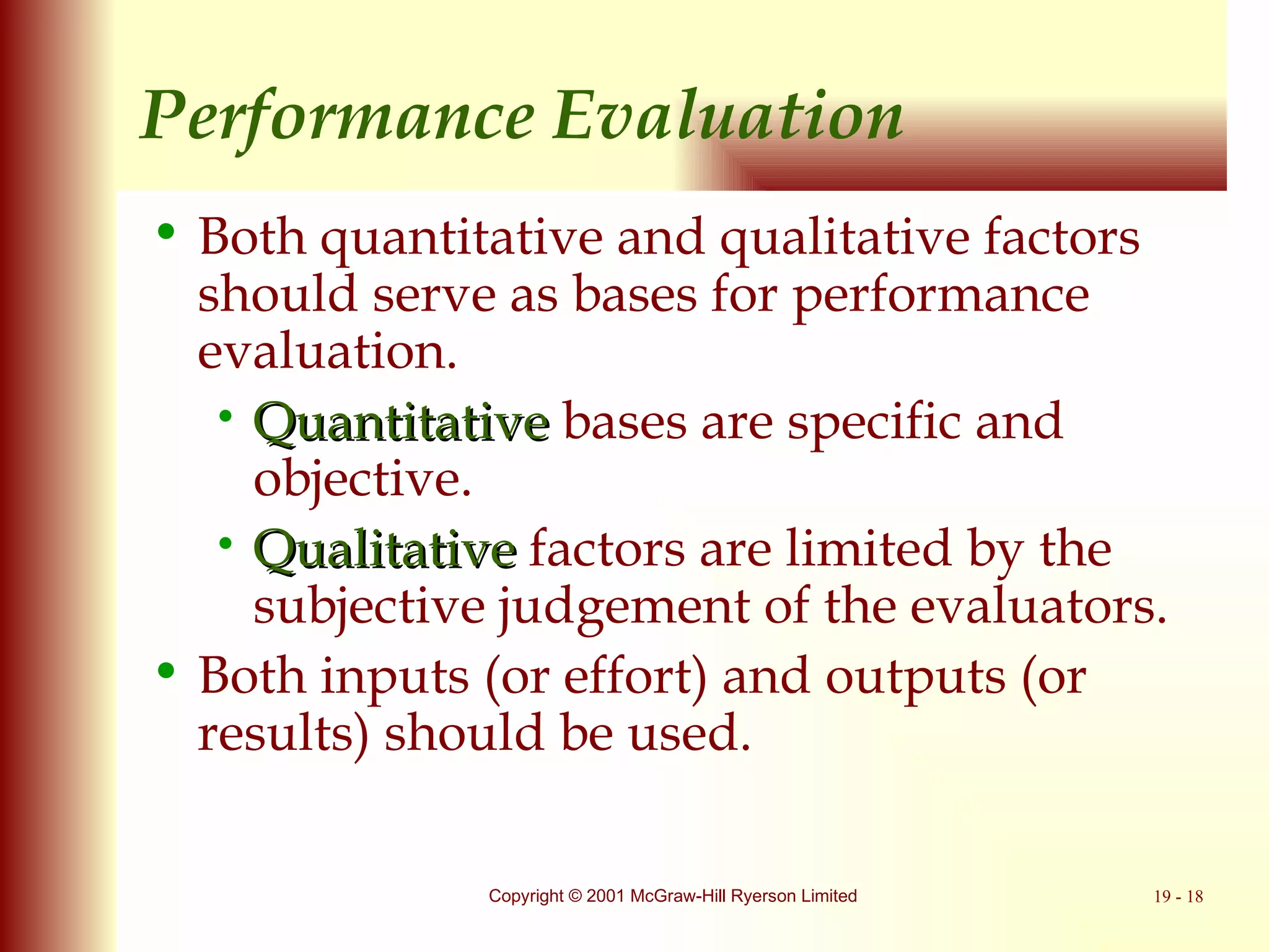 Performance Evaluation Both quantitative and qualitative factors should serve as bases for performance evaluation. Quantitative  bases are specific and objective. Qualitative  factors are limited by the subjective judgement of the evaluators. Both inputs (or effort) and outputs (or results) should be used. 