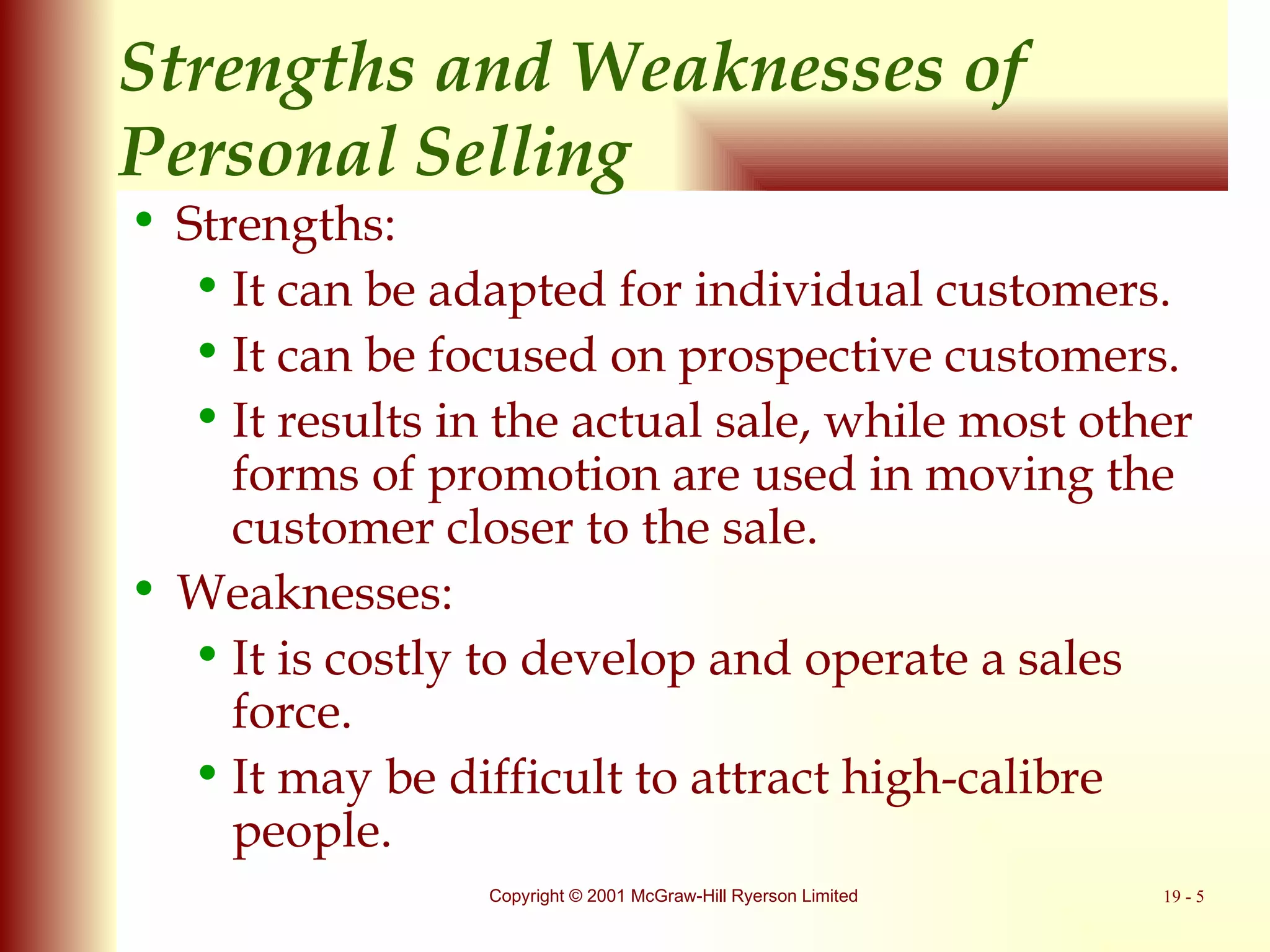 Strengths and Weaknesses of  Personal Selling Strengths: It can be adapted for individual customers. It can be focused on prospective customers. It results in the actual sale, while most other forms of promotion are used in moving the customer closer to the sale. Weaknesses: It is costly to develop and operate a sales force. It may be difficult to attract high-calibre people. 