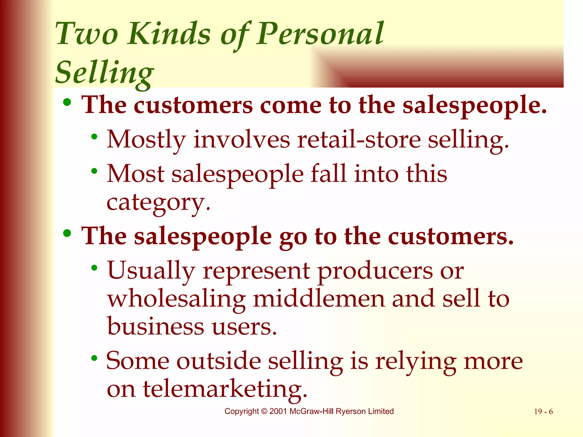 Two Kinds of Personal  Selling The customers come to the salespeople. Mostly involves retail-store selling. Most salespeople fall into this category . The salespeople go to the customers. Usually represent producers or wholesaling middlemen and sell to business users. Some outside selling is relying more on telemarketing. 