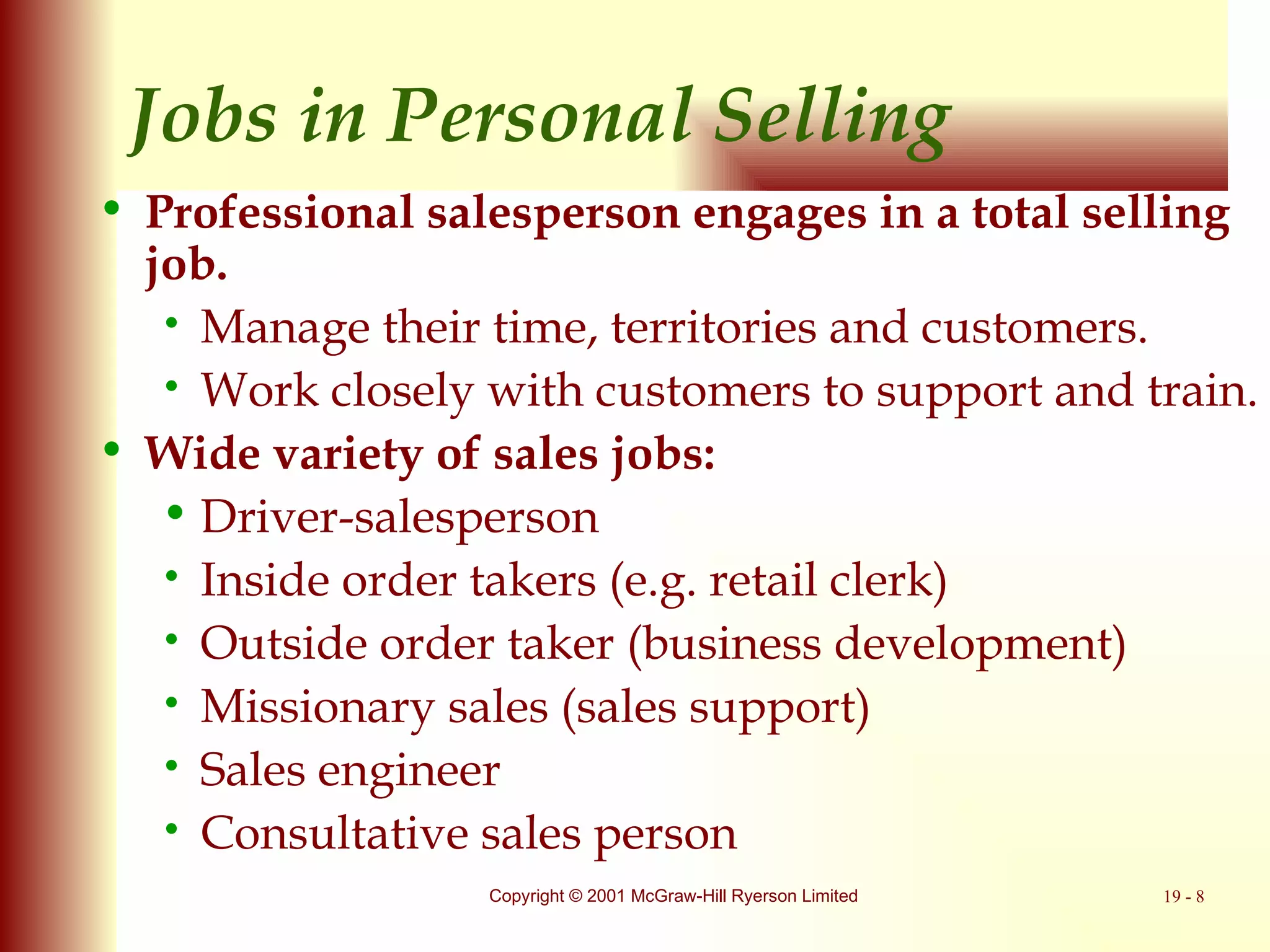 Jobs in Personal Selling Professional salesperson engages in a total selling job. Manage their time, territories and customers. Work closely with customers to support and train. Wide variety of sales jobs: Driver-salesperson Inside order takers (e.g. retail clerk) Outside order taker (business development)  Missionary sales (sales support) Sales engineer Consultative sales person 