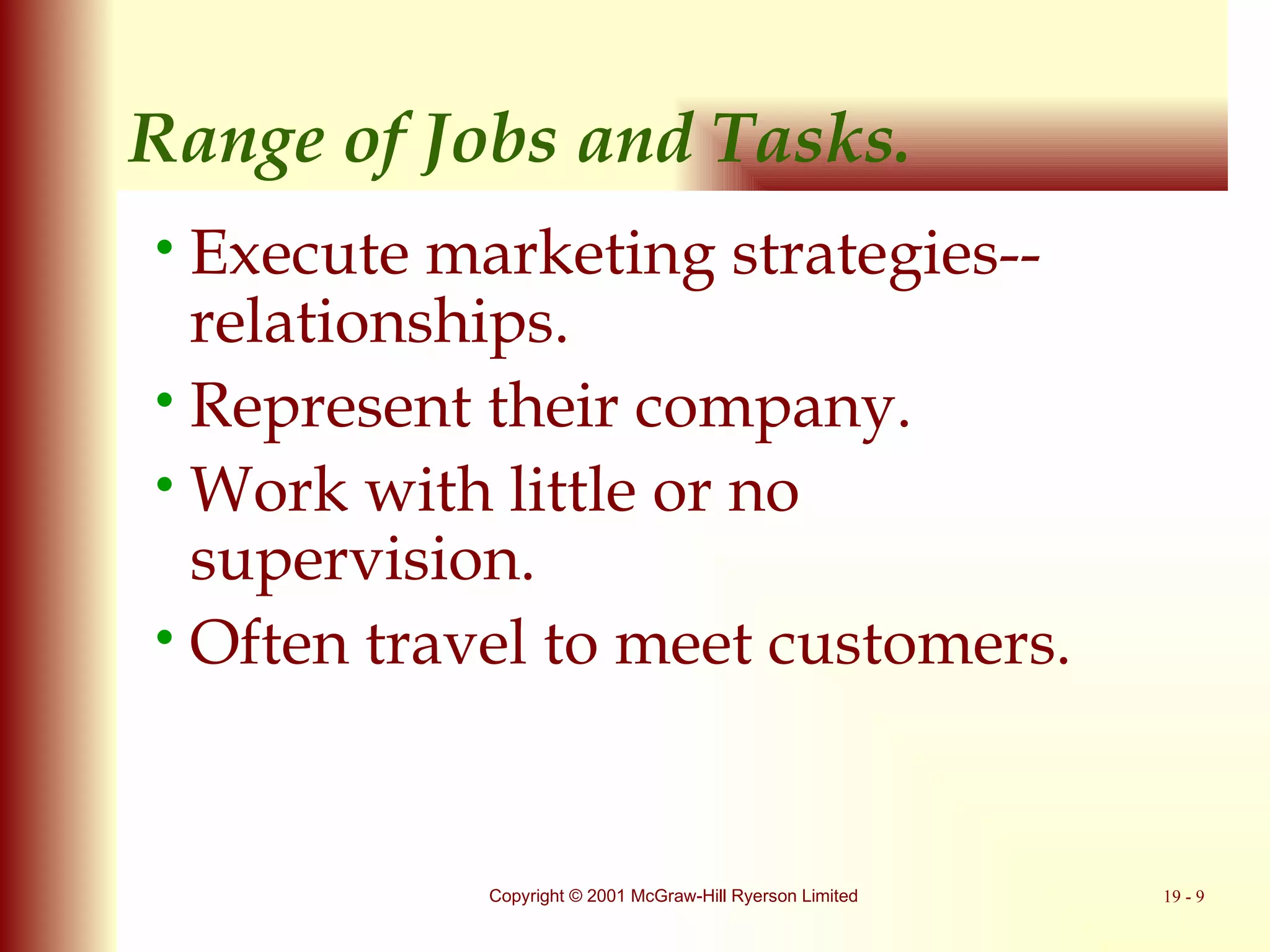 Range of Jobs and Tasks. Execute marketing strategies-- relationships. Represent their company. Work with little or no supervision. Often travel to meet customers. 