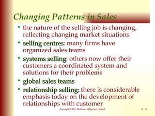 Changing Patterns in Sales the nature of the selling job is changing, reflecting changing market situations  selling centres : many firms have organized sales teams systems selling : others now offer their customers a coordinated system and solutions for their problems  global sales teams relationship selling:  there is considerable emphasis today on the development of relationships with customer 