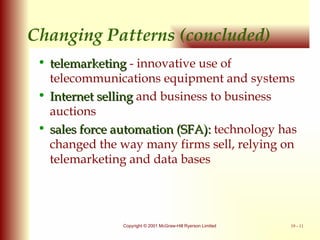 Changing Patterns (concluded) telemarketing  - innovative use of telecommunications equipment and systems Internet selling  and business to business auctions sales force automation (SFA):  technology has changed the way many firms sell, relying on telemarketing and data bases 