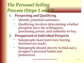 The Personal Selling  Process (Steps 1 and 2) Prospecting and Qualifying Identify potential customers. Qualifying involves determining whether prospects have the willingness, purchasing power, and authority to buy. Preapproach to Individual Prospects Salespeople must learn how buying decisions are made. Salespeople should also try to find out a prospect’s personal habits and preferences. 