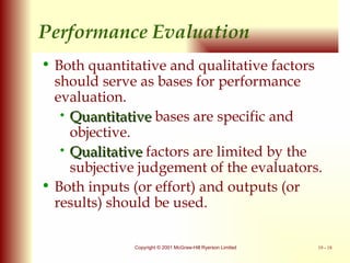 Performance Evaluation Both quantitative and qualitative factors should serve as bases for performance evaluation. Quantitative  bases are specific and objective. Qualitative  factors are limited by the subjective judgement of the evaluators. Both inputs (or effort) and outputs (or results) should be used. 