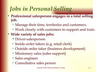Jobs in Personal Selling Professional salesperson engages in a total selling job. Manage their time, territories and customers. Work closely with customers to support and train. Wide variety of sales jobs: Driver-salesperson Inside order takers (e.g. retail clerk) Outside order taker (business development)  Missionary sales (sales support) Sales engineer Consultative sales person 