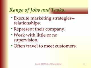 Range of Jobs and Tasks. Execute marketing strategies-- relationships. Represent their company. Work with little or no supervision. Often travel to meet customers. 