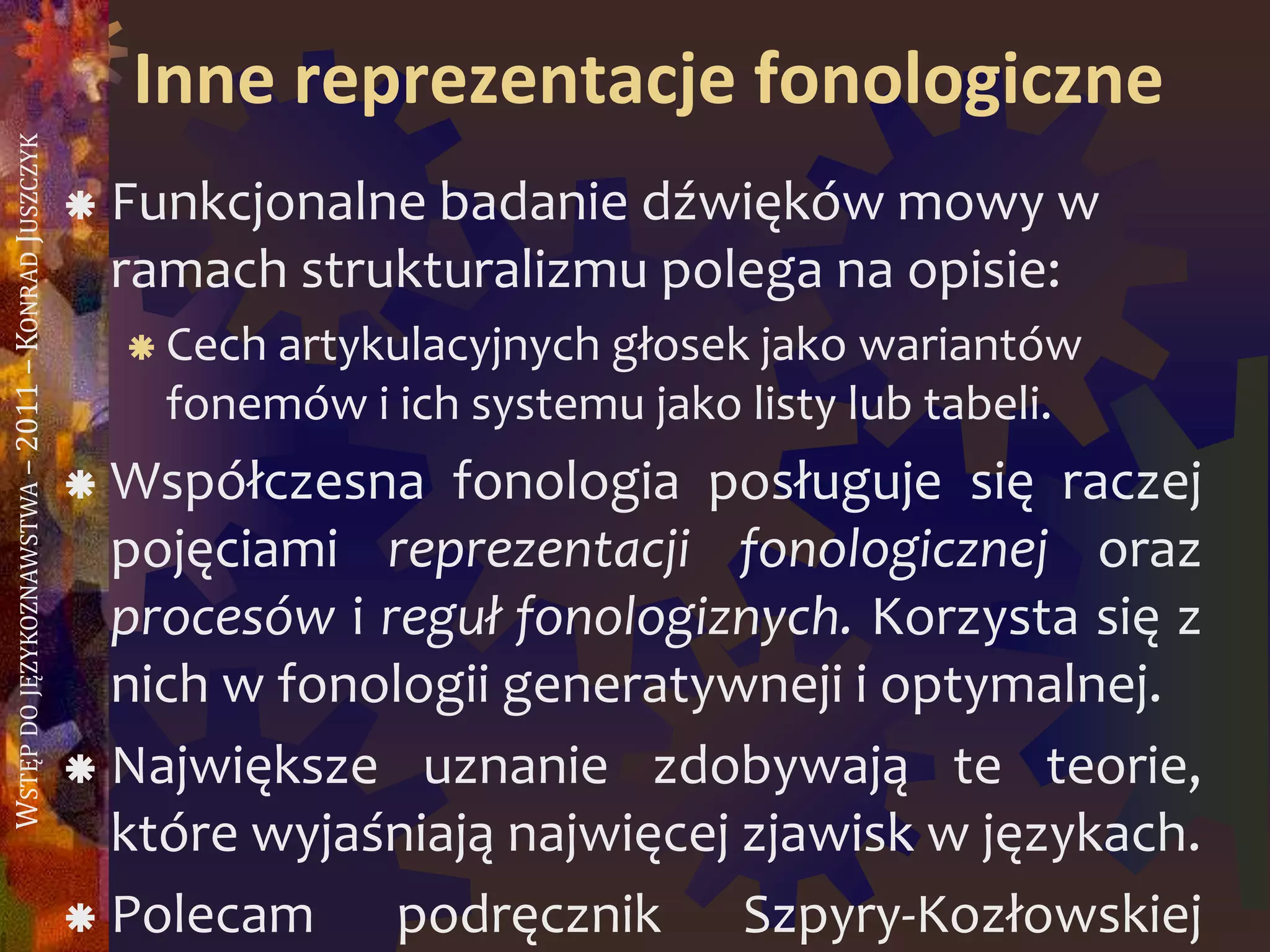 WSTĘPDOJĘZYKOZNAWSTWA–2011–KONRADJUSZCZYK
Inne reprezentacje fonologiczne
 Funkcjonalne badanie dźwięków mowy w
ramach strukturalizmu polega na opisie:
 Cech artykulacyjnych głosek jako wariantów
fonemów i ich systemu jako listy lub tabeli.
 Współczesna fonologia posługuje się raczej
pojęciami reprezentacji fonologicznej oraz
procesów i reguł fonologiznych. Korzysta się z
nich w fonologii generatywneji i optymalnej.
 Największe uznanie zdobywają te teorie,
które wyjaśniają najwięcej zjawisk w językach.
 Polecam podręcznik Szpyry-Kozłowskiej
 