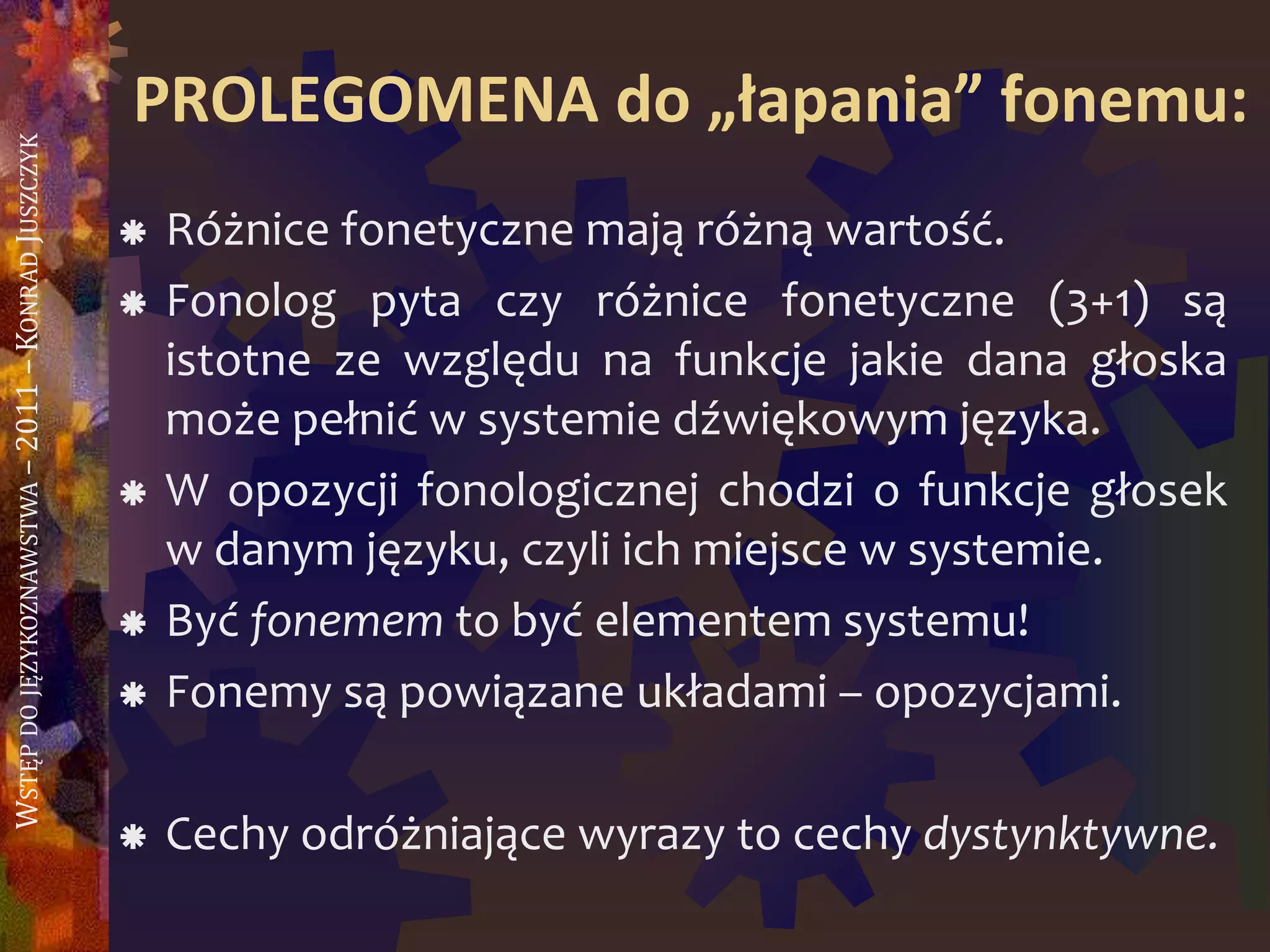 WSTĘPDOJĘZYKOZNAWSTWA–2011–KONRADJUSZCZYK
PROLEGOMENA do „łapania” fonemu:
 Różnice fonetyczne mają różną wartość.
 Fonolog pyta czy różnice fonetyczne (3+1) są
istotne ze względu na funkcje jakie dana głoska
może pełnić w systemie dźwiękowym języka.
 W opozycji fonologicznej chodzi o funkcje głosek
w danym języku, czyli ich miejsce w systemie.
 Być fonemem to być elementem systemu!
 Fonemy są powiązane układami – opozycjami.
 Cechy odróżniające wyrazy to cechy dystynktywne.
 
