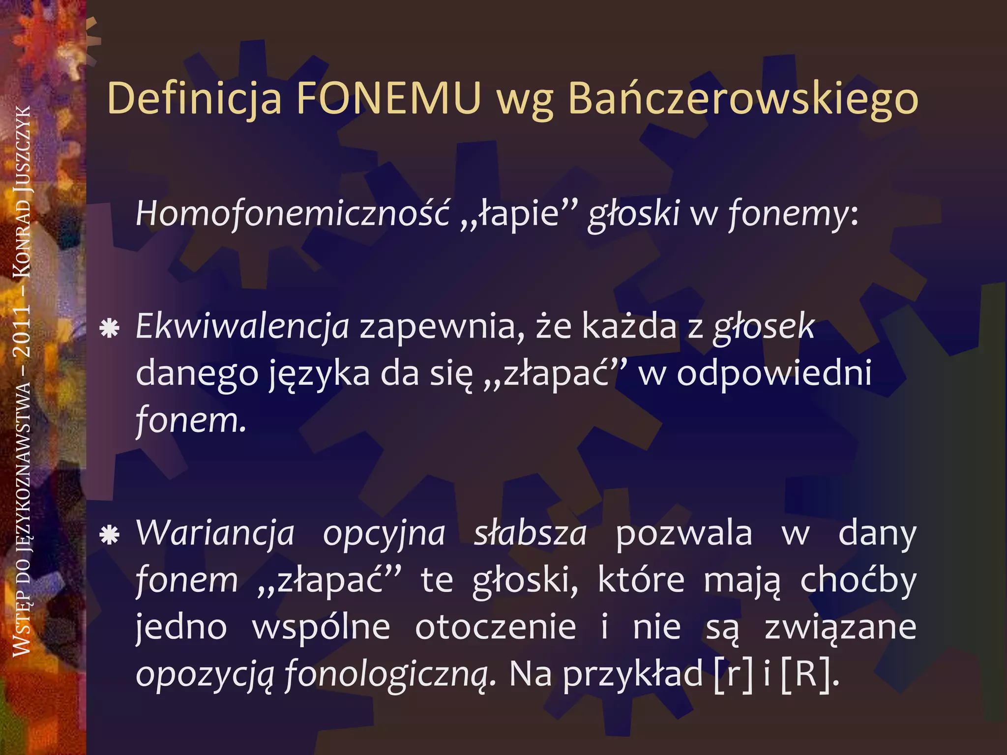 WSTĘPDOJĘZYKOZNAWSTWA–2011–KONRADJUSZCZYK
Definicja FONEMU wg Baoczerowskiego
Homofonemiczność „łapie” głoski w fonemy:
 Ekwiwalencja zapewnia, że każda z głosek
danego języka da się „złapać” w odpowiedni
fonem.
 Wariancja opcyjna słabsza pozwala w dany
fonem „złapać” te głoski, które mają choćby
jedno wspólne otoczenie i nie są związane
opozycją fonologiczną. Na przykład [r] i [R].
 