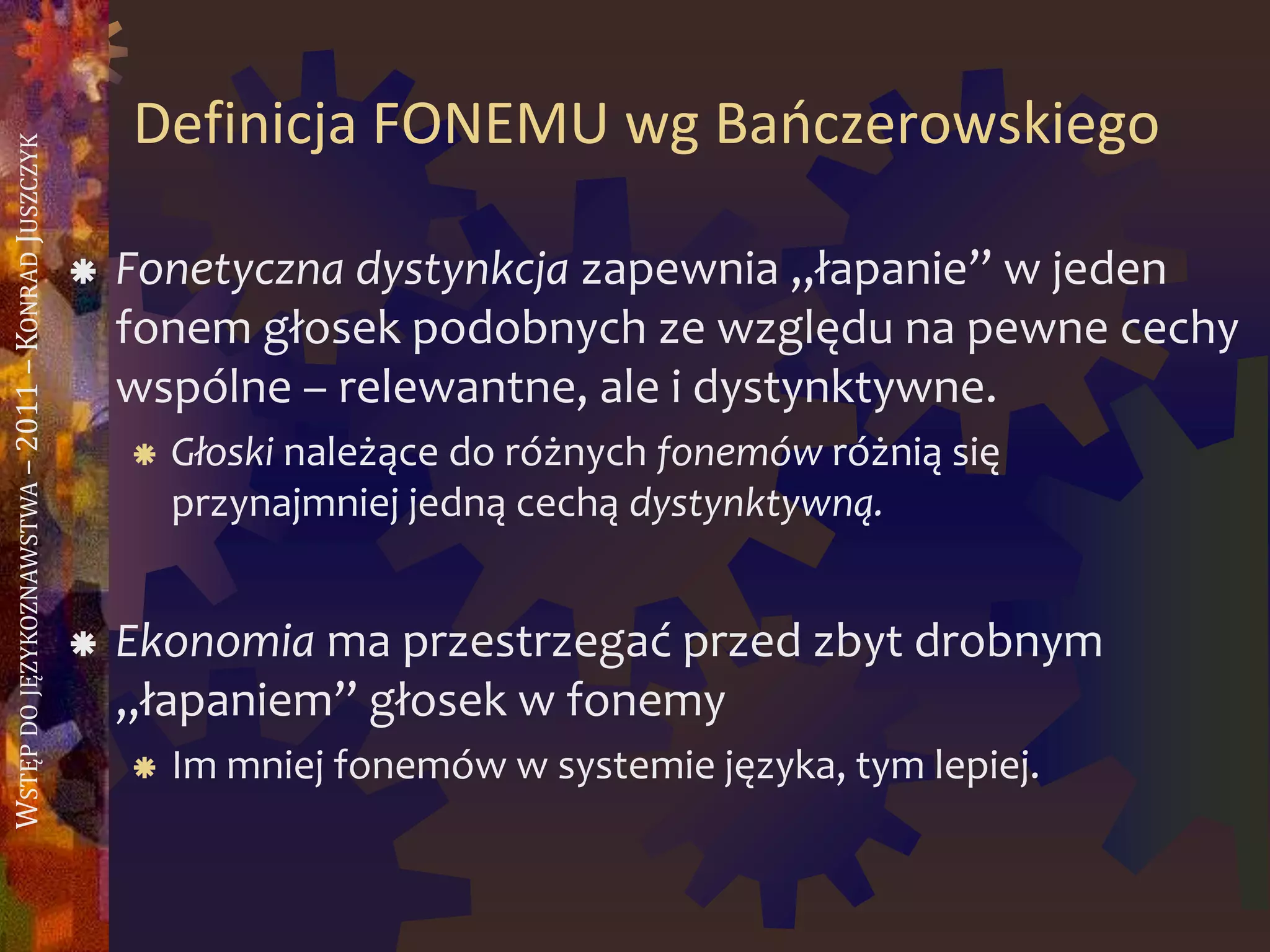 WSTĘPDOJĘZYKOZNAWSTWA–2011–KONRADJUSZCZYK
Definicja FONEMU wg Baoczerowskiego
 Fonetyczna dystynkcja zapewnia „łapanie” w jeden
fonem głosek podobnych ze względu na pewne cechy
wspólne – relewantne, ale i dystynktywne.
 Głoski należące do różnych fonemów różnią się
przynajmniej jedną cechą dystynktywną.
 Ekonomia ma przestrzegać przed zbyt drobnym
„łapaniem” głosek w fonemy
 Im mniej fonemów w systemie języka, tym lepiej.
 