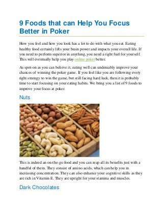 9 Foods that can Help You Focus
Better in Poker
How you feel and how you look has a lot to do with what you eat. Eating
healthy food certainly lifts your brain power and impacts your overall life. If
you need to perform superior in anything, you need a right fuel for yourself.
This will eventually help you play online poker better.
As spot-on as you can believe it, eating well can undeniably improve your
chances of winning the poker game. If you feel like you are following every
right strategy to win the game, but still facing hard luck, then it is probably
time to start focusing on your eating habits. We bring you a list of 9 foods to
improve your focus at poker.
Nuts
This is indeed an on-the-go food and you can reap all its benefits just with a
handful of them. They consist of amino acids, which can help you in
increasing concentration. They can also enhance your cognitive skills as they
are rich in Vitamin E. They are upright for your stamina and muscles.
Dark Chocolates
 