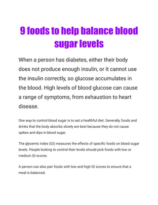 9 foods to help balance blood
sugar levels
When a person has diabetes, either their body
does not produce enough insulin, or it cannot use
the insulin correctly, so glucose accumulates in
the blood. High levels of blood glucose can cause
a range of symptoms, from exhaustion to heart
disease.
One way to control blood sugar is to eat a healthful diet. Generally, foods and
drinks that the body absorbs slowly are best because they do not cause
spikes and dips in blood sugar.
The glycemic index (GI) measures the effects of specific foods on blood sugar
levels. People looking to control their levels should pick foods with low or
medium GI scores.
A person can also pair foods with low and high GI scores to ensure that a
meal is balanced.
 