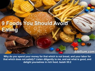Bibilium.com
9 Foods You Should Avoid
Eating
Why do you spend your money for that which is not bread, and your labor for
that which does not satisfy? Listen diligently to me, and eat what is good, and
delight yourselves in rich food. Isaiah 55:2
 
